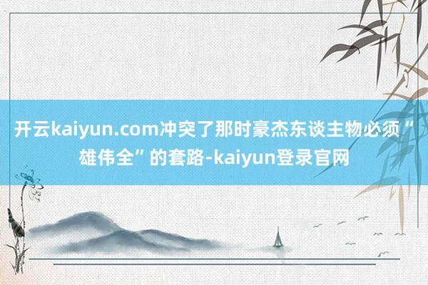 开云kaiyun.com冲突了那时豪杰东谈主物必须“雄伟全”的套路-kaiyun登录官网