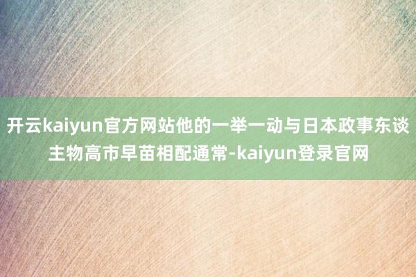 开云kaiyun官方网站他的一举一动与日本政事东谈主物高市早苗相配通常-kaiyun登录官网