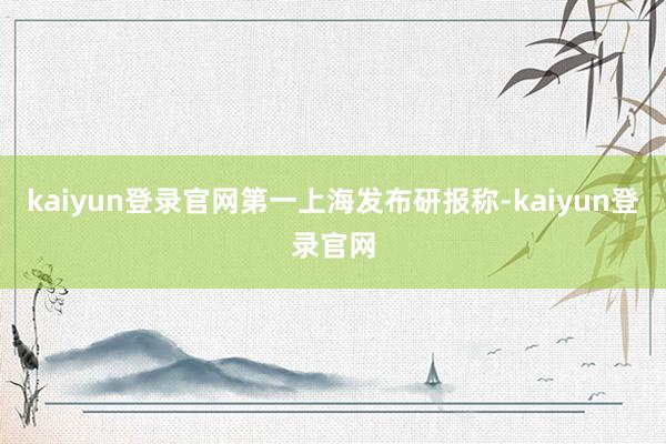 kaiyun登录官网　　第一上海发布研报称-kaiyun登录官网