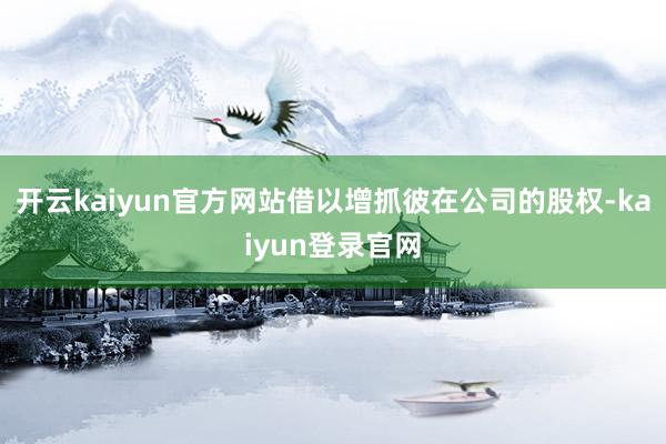 开云kaiyun官方网站借以增抓彼在公司的股权-kaiyun登录官网