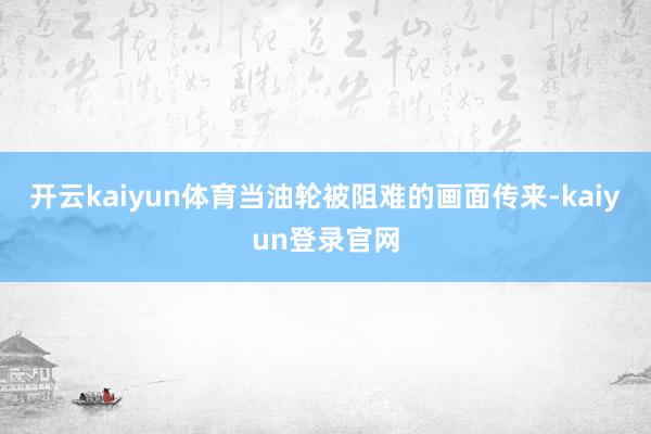 开云kaiyun体育当油轮被阻难的画面传来-kaiyun登录官网