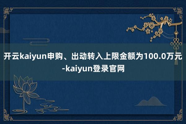 开云kaiyun申购、出动转入上限金额为100.0万元-kaiyun登录官网